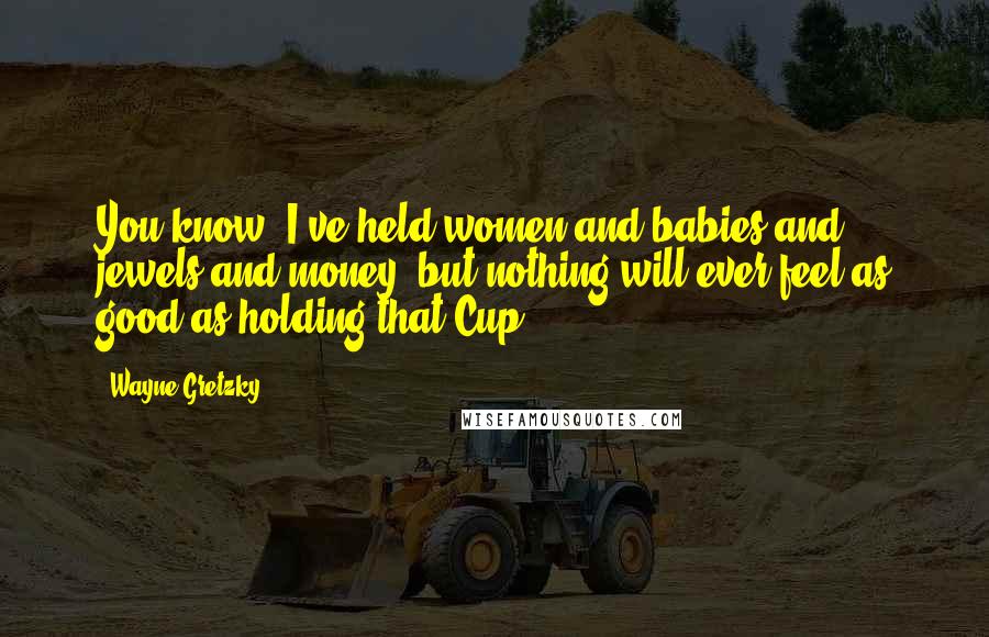 Wayne Gretzky Quotes: You know, I've held women and babies and jewels and money, but nothing will ever feel as good as holding that Cup.