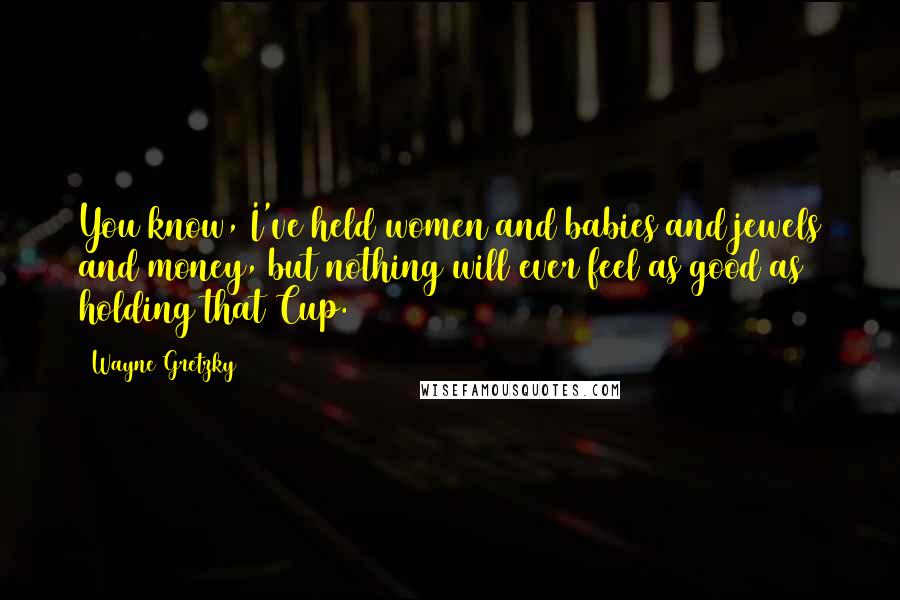 Wayne Gretzky Quotes: You know, I've held women and babies and jewels and money, but nothing will ever feel as good as holding that Cup.