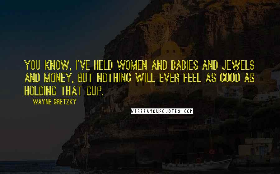 Wayne Gretzky Quotes: You know, I've held women and babies and jewels and money, but nothing will ever feel as good as holding that Cup.