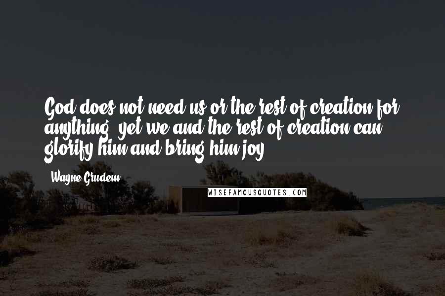 Wayne Grudem Quotes: God does not need us or the rest of creation for anything, yet we and the rest of creation can glorify him and bring him joy.