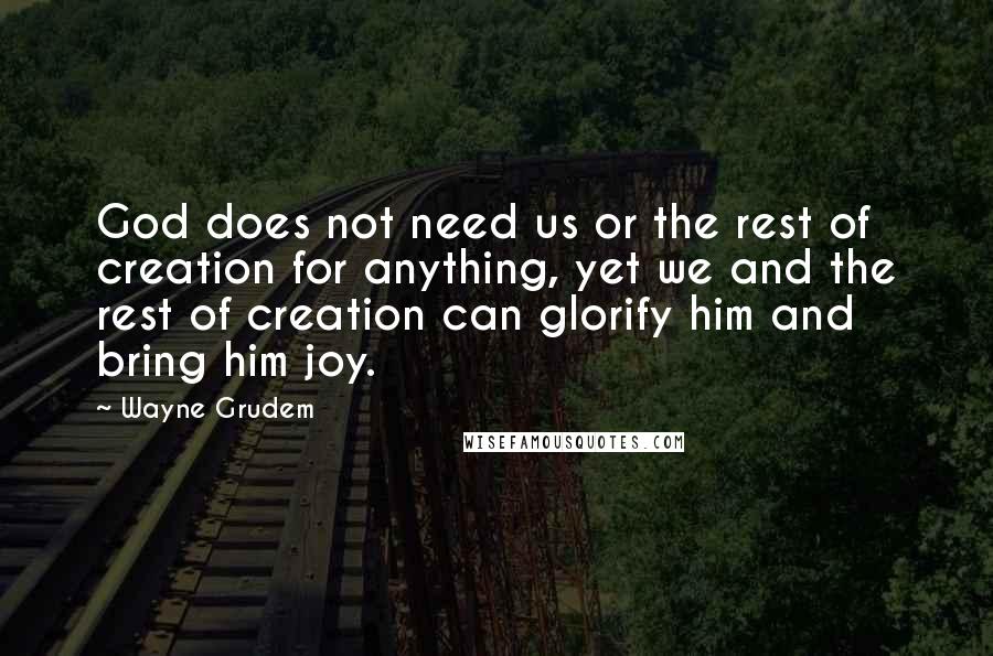 Wayne Grudem Quotes: God does not need us or the rest of creation for anything, yet we and the rest of creation can glorify him and bring him joy.