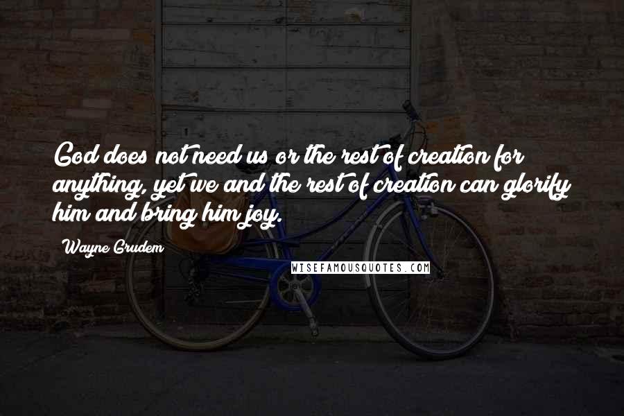 Wayne Grudem Quotes: God does not need us or the rest of creation for anything, yet we and the rest of creation can glorify him and bring him joy.