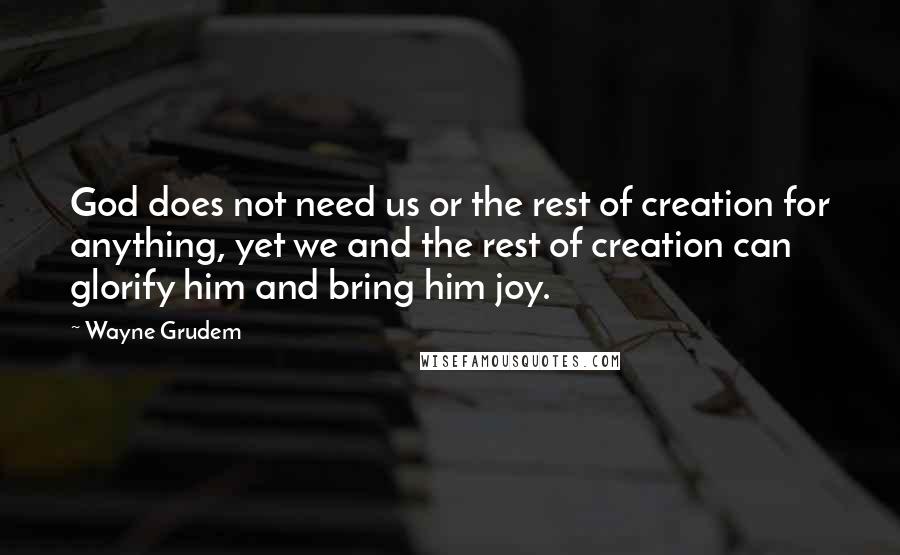Wayne Grudem Quotes: God does not need us or the rest of creation for anything, yet we and the rest of creation can glorify him and bring him joy.