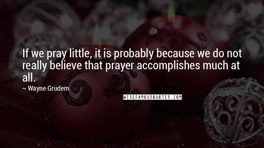 Wayne Grudem Quotes: If we pray little, it is probably because we do not really believe that prayer accomplishes much at all.