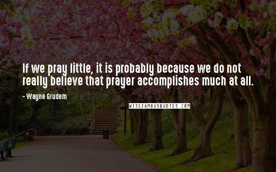 Wayne Grudem Quotes: If we pray little, it is probably because we do not really believe that prayer accomplishes much at all.