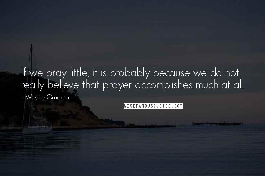 Wayne Grudem Quotes: If we pray little, it is probably because we do not really believe that prayer accomplishes much at all.