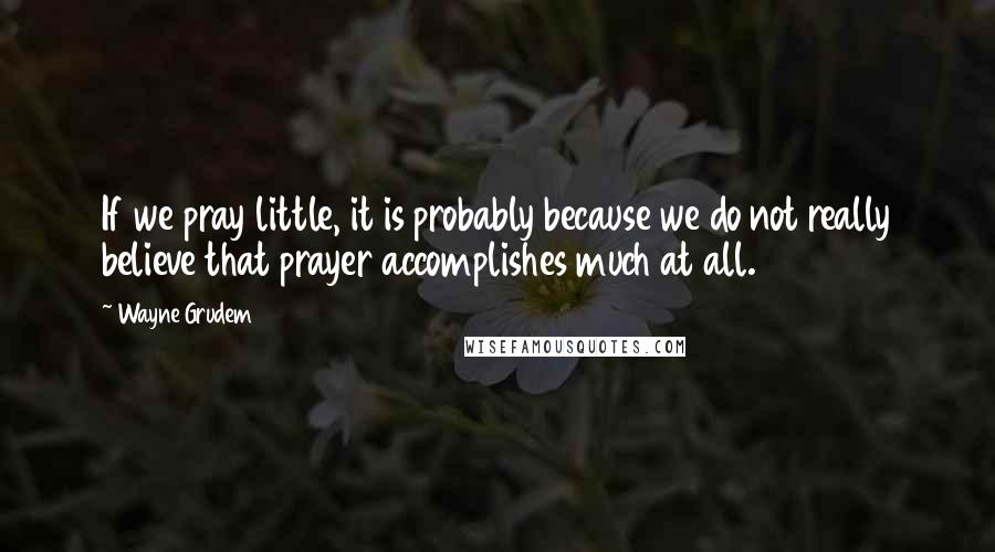 Wayne Grudem Quotes: If we pray little, it is probably because we do not really believe that prayer accomplishes much at all.