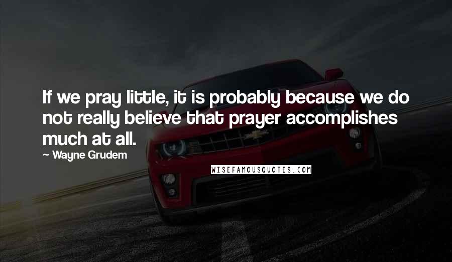 Wayne Grudem Quotes: If we pray little, it is probably because we do not really believe that prayer accomplishes much at all.