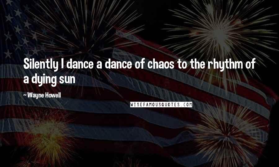 Wayne Howell Quotes: Silently I dance a dance of chaos to the rhythm of a dying sun