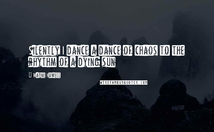 Wayne Howell Quotes: Silently I dance a dance of chaos to the rhythm of a dying sun