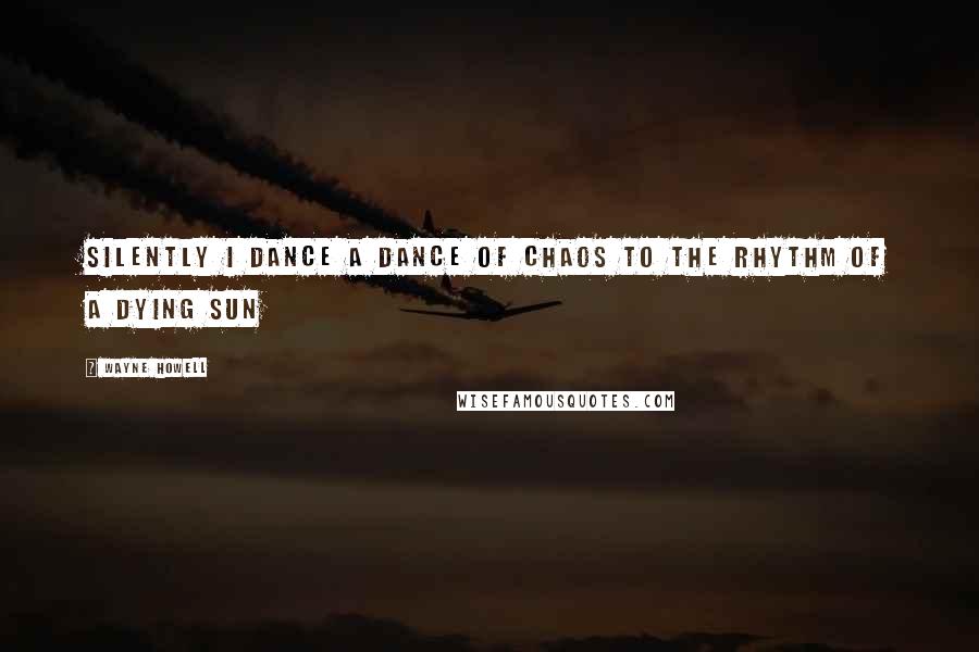 Wayne Howell Quotes: Silently I dance a dance of chaos to the rhythm of a dying sun