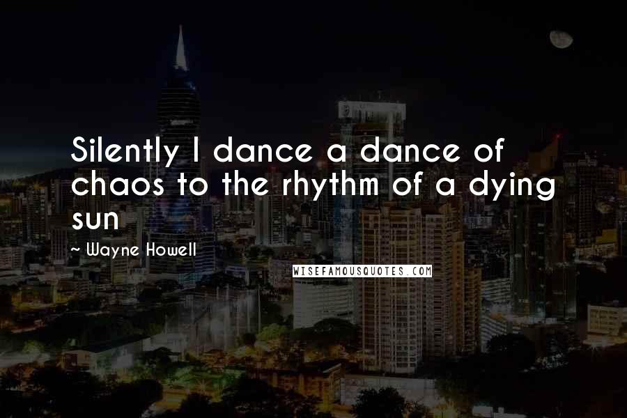 Wayne Howell Quotes: Silently I dance a dance of chaos to the rhythm of a dying sun