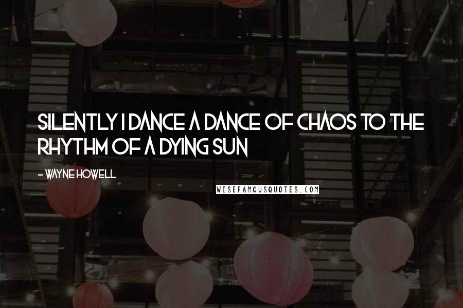 Wayne Howell Quotes: Silently I dance a dance of chaos to the rhythm of a dying sun