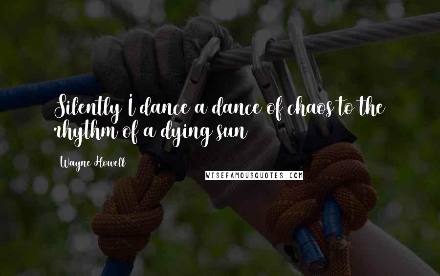 Wayne Howell Quotes: Silently I dance a dance of chaos to the rhythm of a dying sun