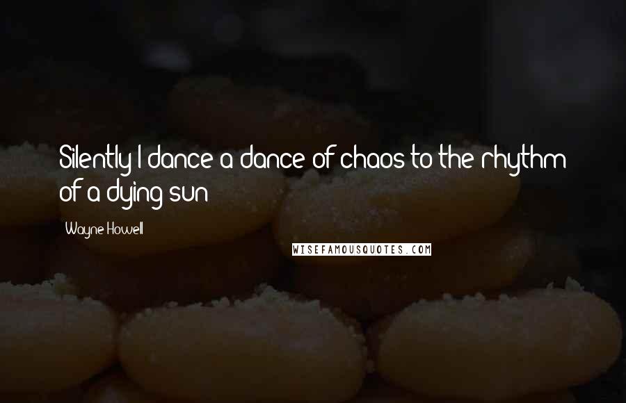 Wayne Howell Quotes: Silently I dance a dance of chaos to the rhythm of a dying sun