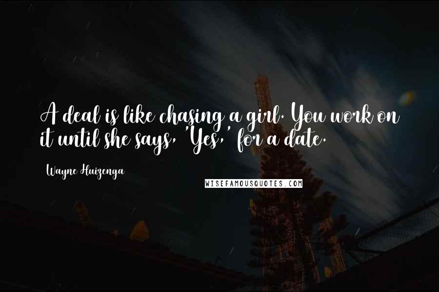 Wayne Huizenga Quotes: A deal is like chasing a girl. You work on it until she says, 'Yes,' for a date.