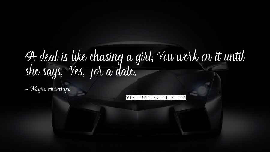 Wayne Huizenga Quotes: A deal is like chasing a girl. You work on it until she says, 'Yes,' for a date.