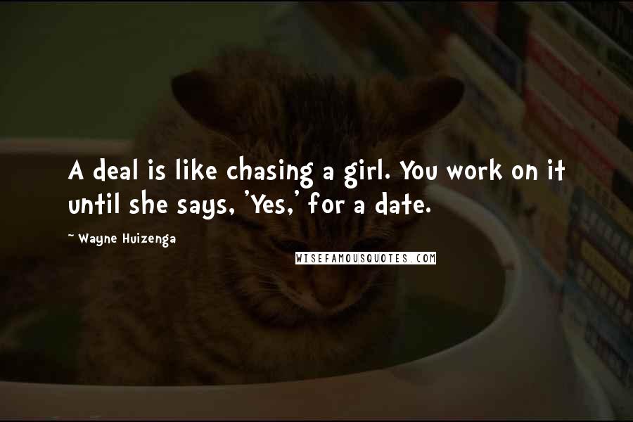 Wayne Huizenga Quotes: A deal is like chasing a girl. You work on it until she says, 'Yes,' for a date.