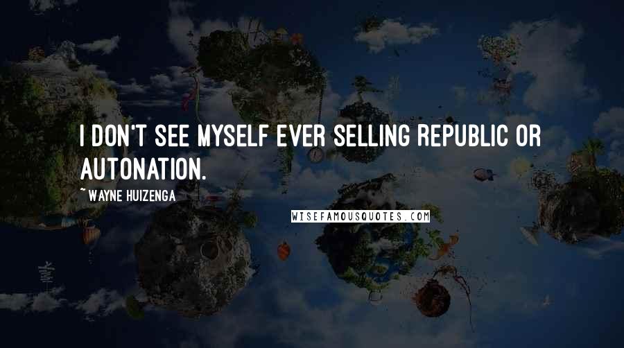 Wayne Huizenga Quotes: I don't see myself ever selling Republic or AutoNation.