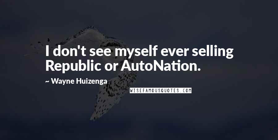 Wayne Huizenga Quotes: I don't see myself ever selling Republic or AutoNation.