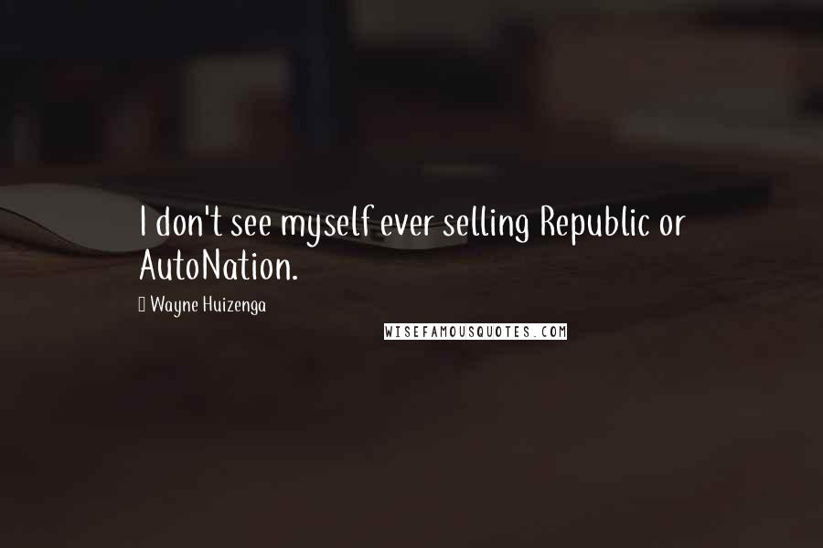 Wayne Huizenga Quotes: I don't see myself ever selling Republic or AutoNation.