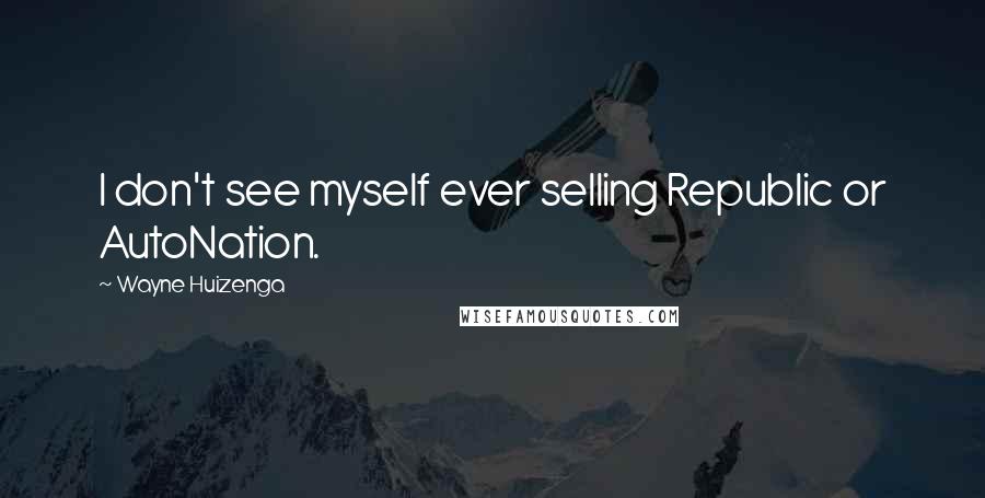 Wayne Huizenga Quotes: I don't see myself ever selling Republic or AutoNation.