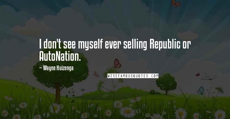 Wayne Huizenga Quotes: I don't see myself ever selling Republic or AutoNation.