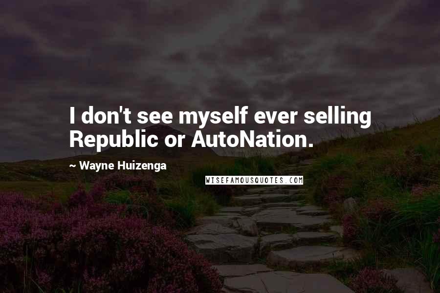 Wayne Huizenga Quotes: I don't see myself ever selling Republic or AutoNation.