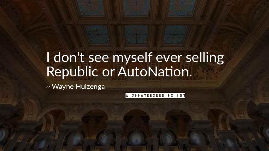 Wayne Huizenga Quotes: I don't see myself ever selling Republic or AutoNation.