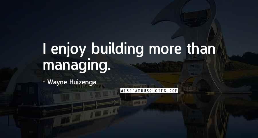 Wayne Huizenga Quotes: I enjoy building more than managing.