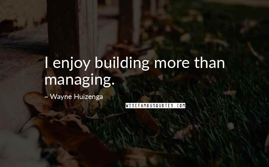 Wayne Huizenga Quotes: I enjoy building more than managing.