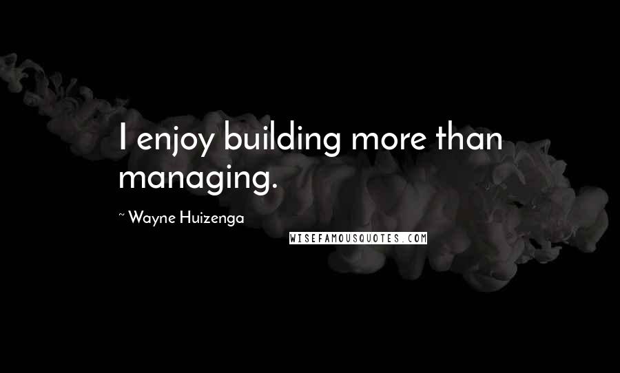 Wayne Huizenga Quotes: I enjoy building more than managing.