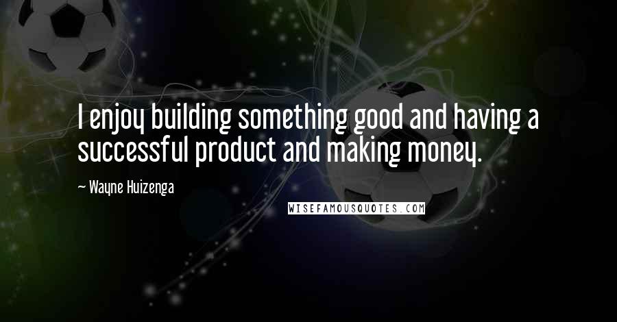 Wayne Huizenga Quotes: I enjoy building something good and having a successful product and making money.
