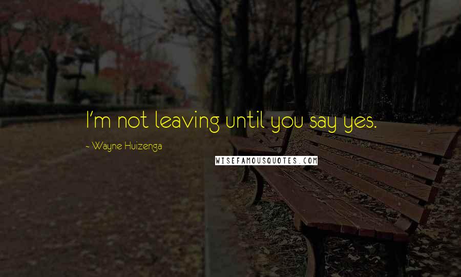 Wayne Huizenga Quotes: I'm not leaving until you say yes.