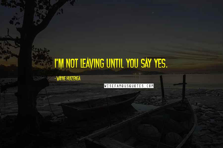 Wayne Huizenga Quotes: I'm not leaving until you say yes.