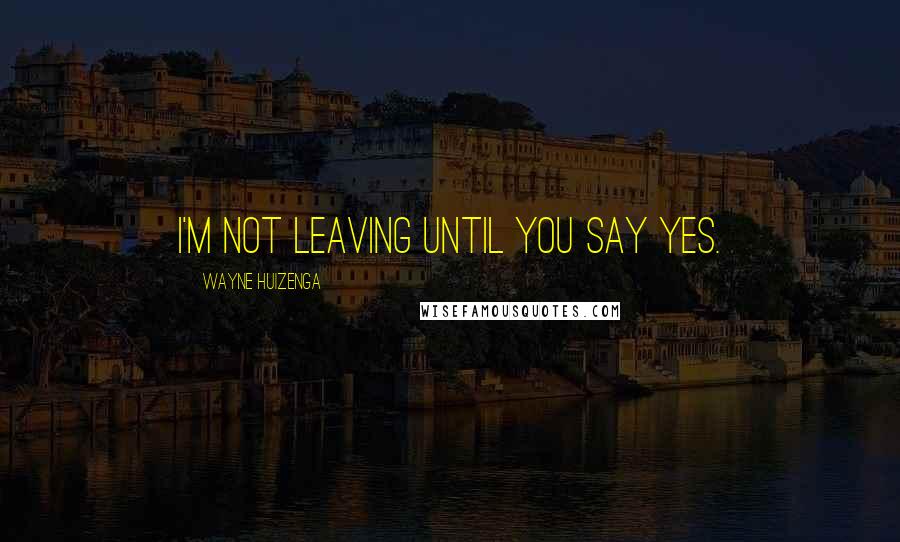 Wayne Huizenga Quotes: I'm not leaving until you say yes.
