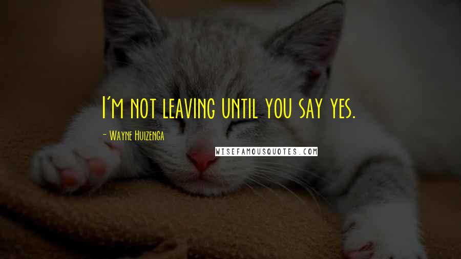 Wayne Huizenga Quotes: I'm not leaving until you say yes.