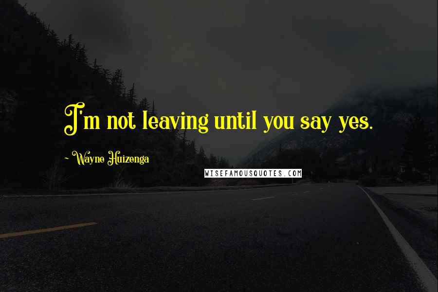 Wayne Huizenga Quotes: I'm not leaving until you say yes.
