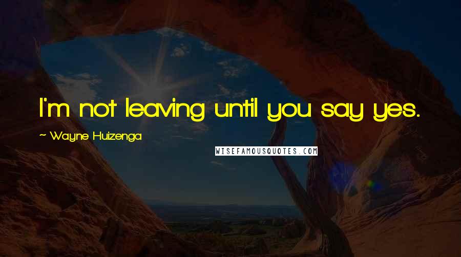 Wayne Huizenga Quotes: I'm not leaving until you say yes.