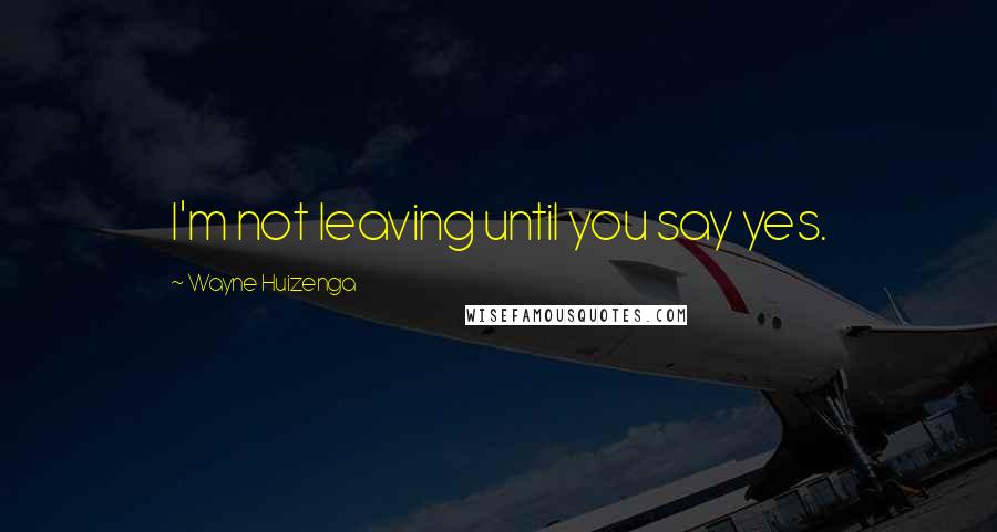 Wayne Huizenga Quotes: I'm not leaving until you say yes.