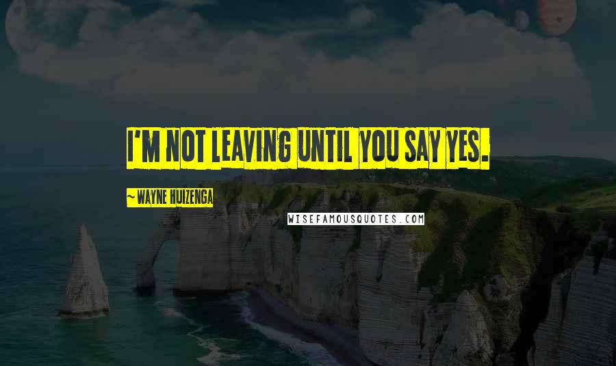 Wayne Huizenga Quotes: I'm not leaving until you say yes.