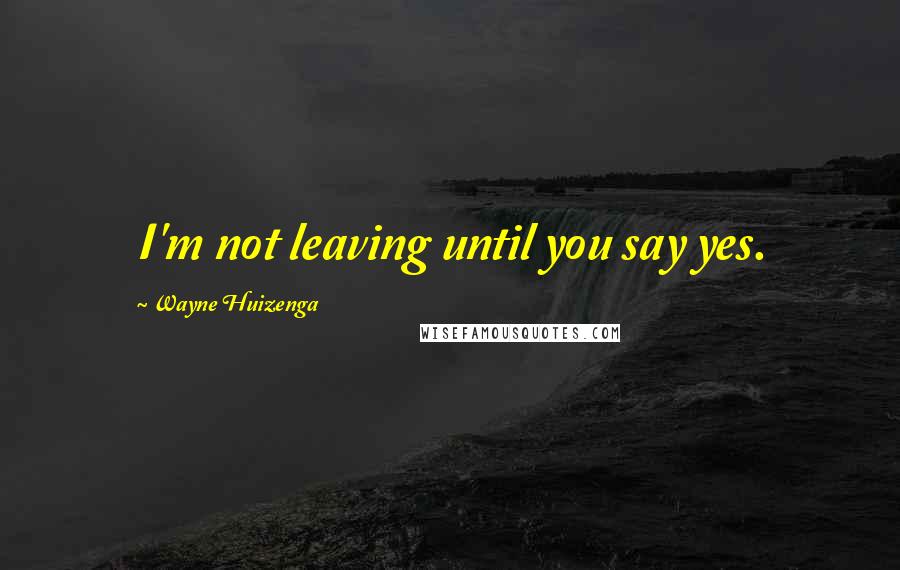 Wayne Huizenga Quotes: I'm not leaving until you say yes.