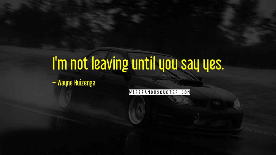 Wayne Huizenga Quotes: I'm not leaving until you say yes.