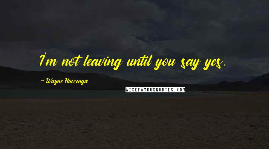 Wayne Huizenga Quotes: I'm not leaving until you say yes.