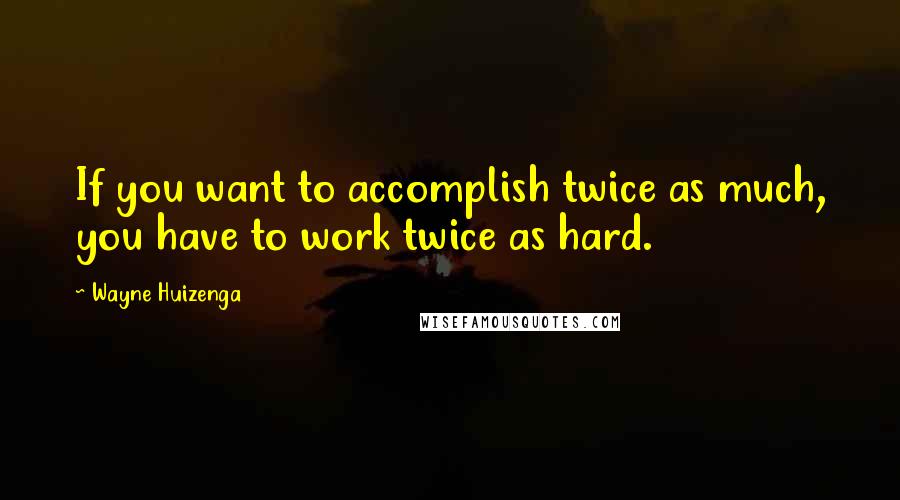 Wayne Huizenga Quotes: If you want to accomplish twice as much, you have to work twice as hard.
