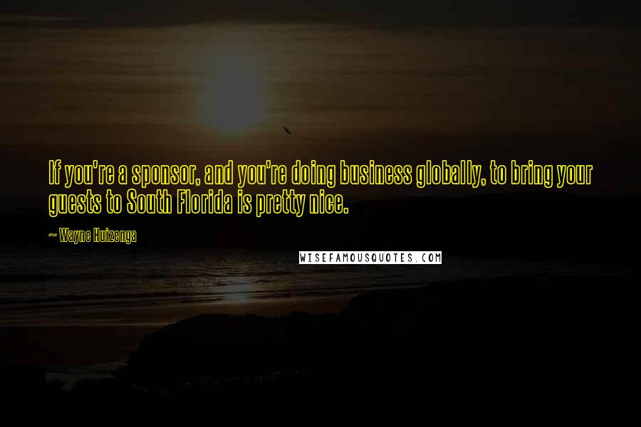 Wayne Huizenga Quotes: If you're a sponsor, and you're doing business globally, to bring your guests to South Florida is pretty nice.