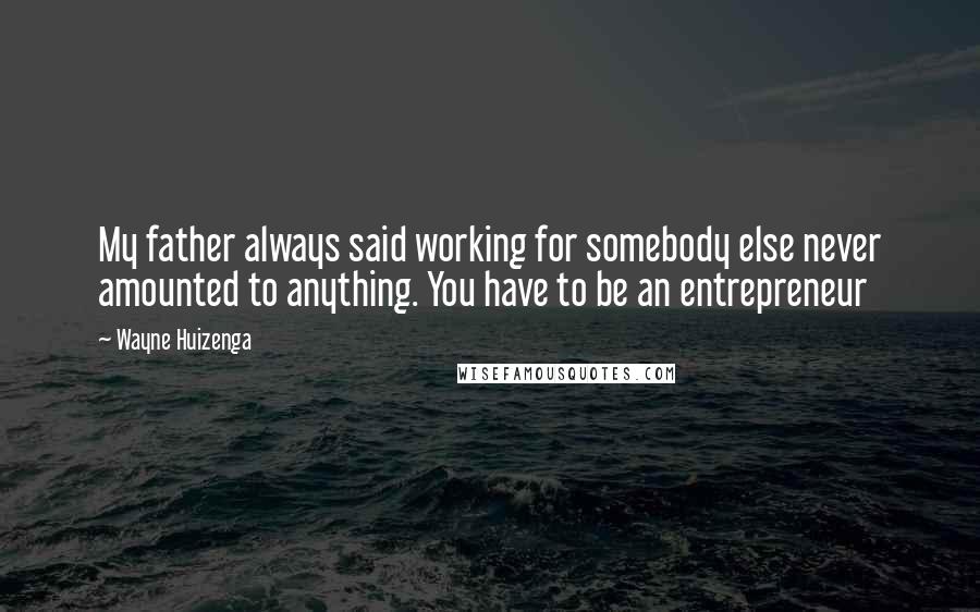 Wayne Huizenga Quotes: My father always said working for somebody else never amounted to anything. You have to be an entrepreneur
