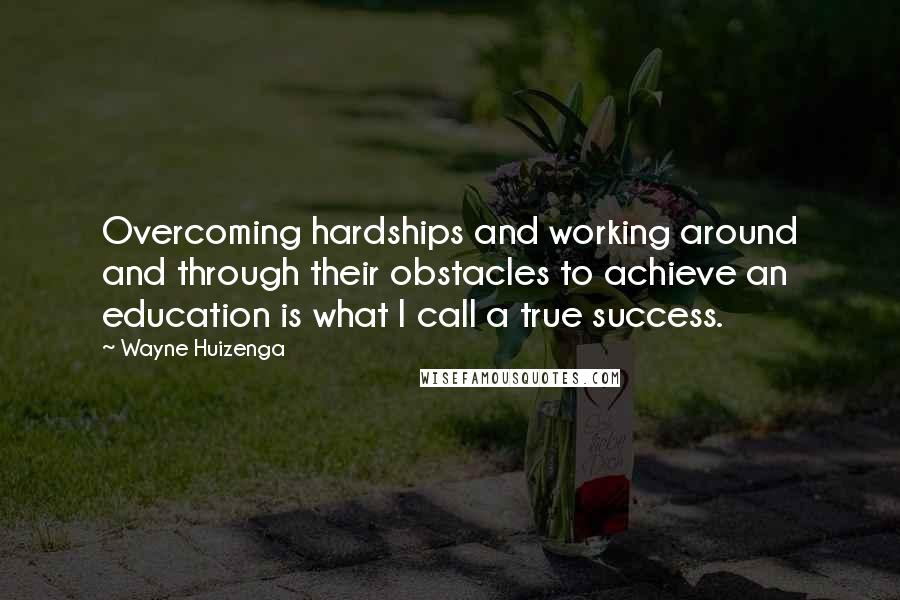 Wayne Huizenga Quotes: Overcoming hardships and working around and through their obstacles to achieve an education is what I call a true success.
