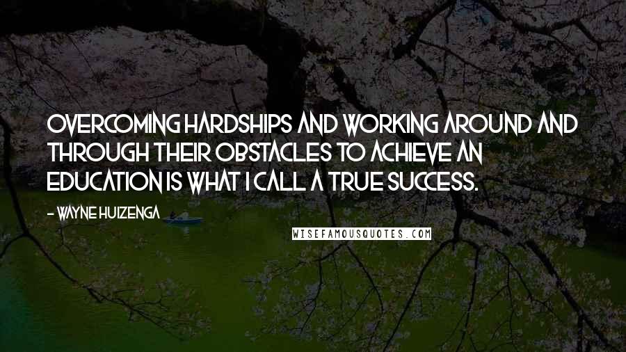 Wayne Huizenga Quotes: Overcoming hardships and working around and through their obstacles to achieve an education is what I call a true success.