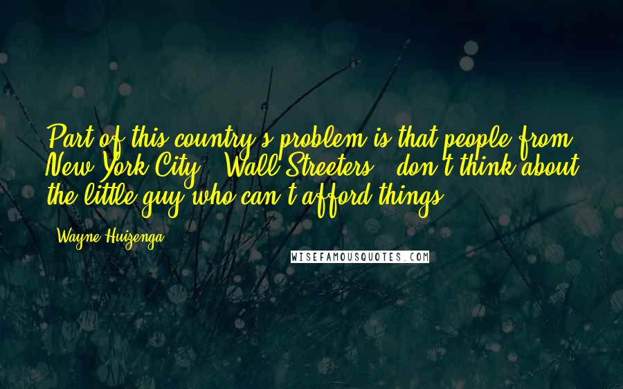 Wayne Huizenga Quotes: Part of this country's problem is that people from New York City - Wall Streeters - don't think about the little guy who can't afford things.